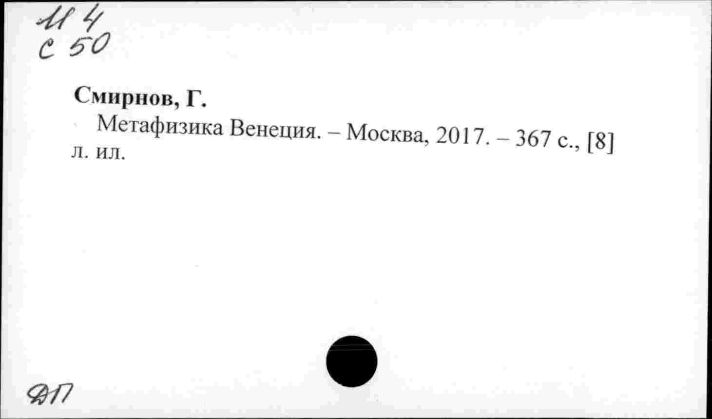 ﻿Смирнов, Г.
Метафизика Венеция. - Москва, 2017 - 367 с ГЯ1 л. ил.	’’1 -1